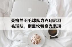 开云体育APP下载-关于英格兰羽毛球队力克印尼羽毛球队，斯里坎特高光表现的信息